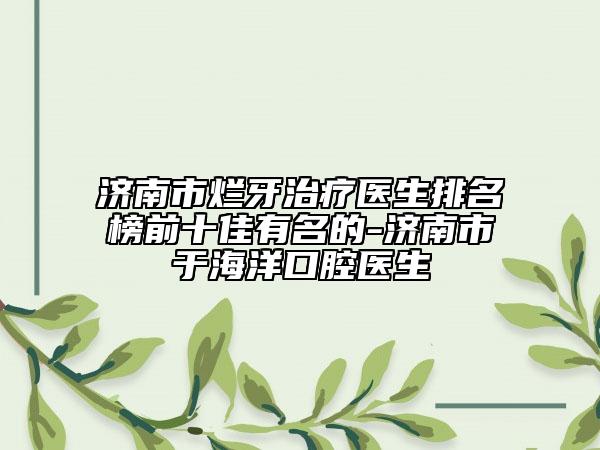 济南市烂牙治疗医生排名榜前十佳有名的-济南市于海洋口腔医生