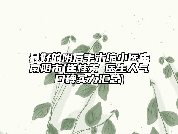 最好的阴唇手术缩小医生南阳市(崔桂芳‌医生人气口碑实力汇总)