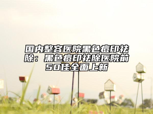 国内整容医院黑色痘印祛除：黑色痘印祛除医院前50佳全面上新
