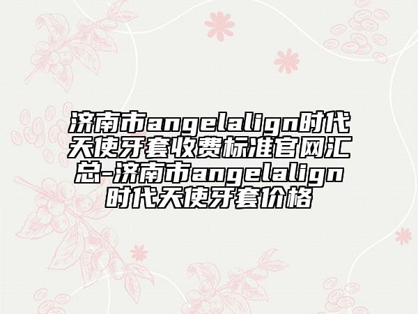 济南市angelalign时代天使牙套收费标准官网汇总-济南市angelalign时代天使牙套价格