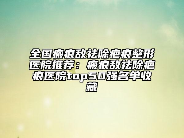 全国瘢痕敌祛除疤痕整形医院推荐：瘢痕敌祛除疤痕医院top50强名单收藏