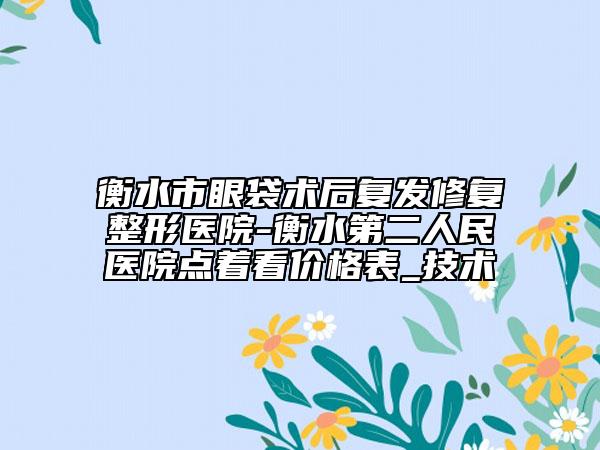 衡水市眼袋术后复发修复整形医院-衡水第二人民医院点着看价格表_技术