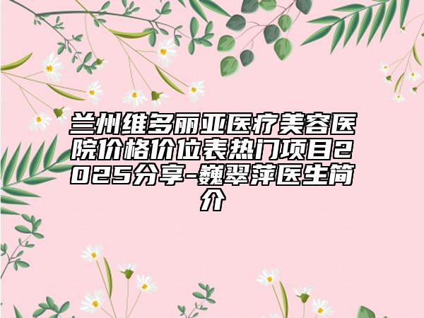 兰州维多丽亚医疗美容医院价格价位表热门项目2025分享-巍翠萍医生简介