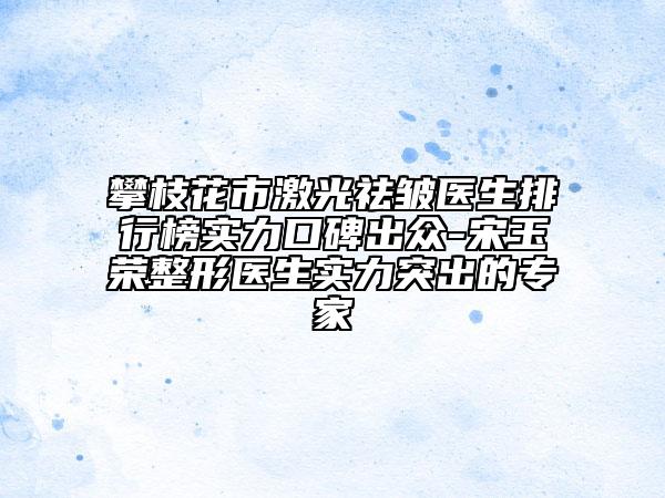 攀枝花市激光祛皱医生排行榜实力口碑出众-宋玉荣整形医生实力突出的专家