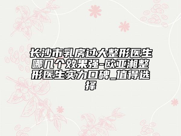 长沙市乳房过大整形医生哪几个效果强-欧亚湘整形医生实力口碑_值得选择