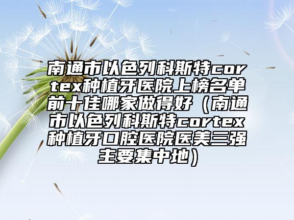 南通市以色列科斯特cortex种植牙医院上榜名单前十佳哪家做得好（南通市以色列科斯特cortex种植牙口腔医院医美三强主要集中地）