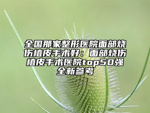 全国那家整形医院面部烧伤植皮手术好：面部烧伤植皮手术医院top50强全新参考