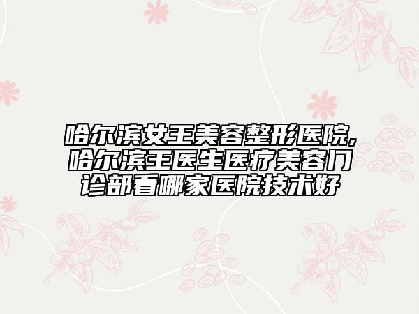哈尔滨女王美容整形医院,哈尔滨王医生医疗美容门诊部看哪家医院技术好