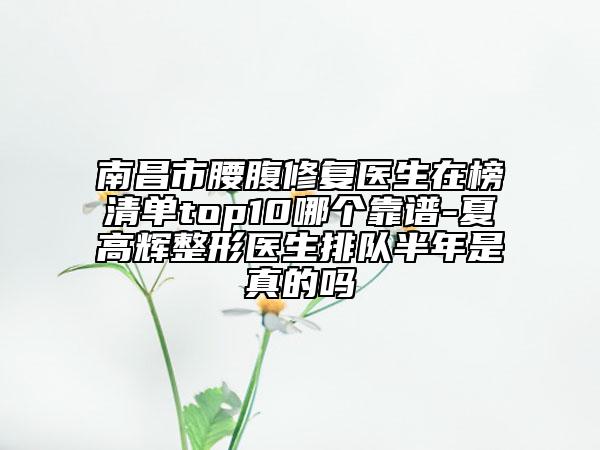 南昌市腰腹修复医生在榜清单top10哪个靠谱-夏高辉整形医生排队半年是真的吗