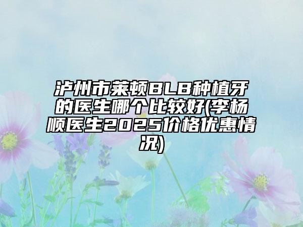 泸州市莱顿BLB种植牙的医生哪个比较好(李杨顺医生2025价格优惠情况)
