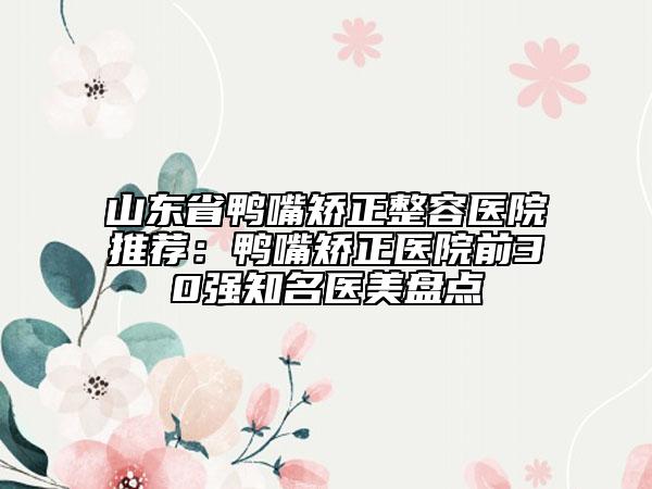 山东省鸭嘴矫正整容医院推荐：鸭嘴矫正医院前30强知名医美盘点