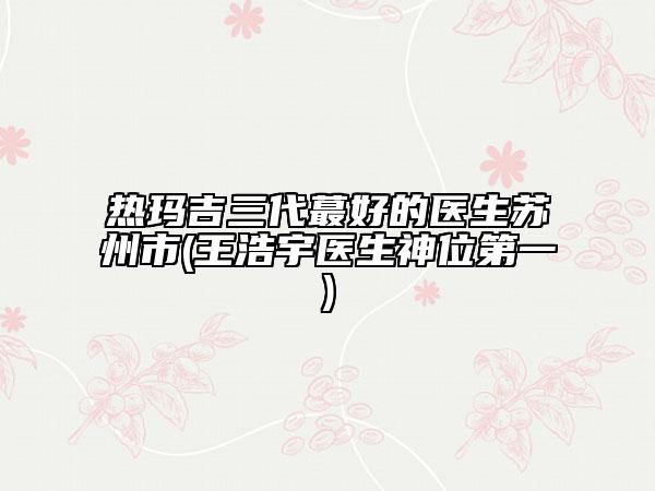 热玛吉三代蕞好的医生苏州市(王浩宇医生神位第一)