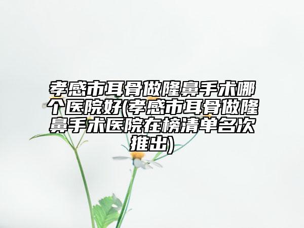 孝感市耳骨做隆鼻手术哪个医院好(孝感市耳骨做隆鼻手术医院在榜清单名次推出)