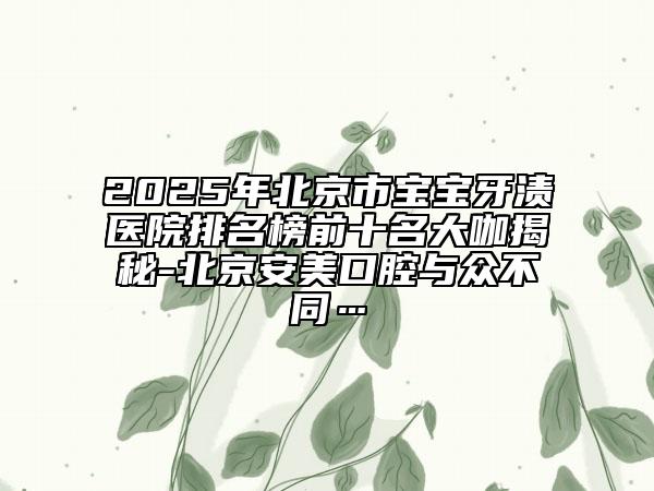 2025年北京市宝宝牙渍医院排名榜前十名大咖揭秘-北京安美口腔与众不同…