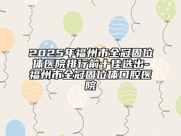 2025年福州市全冠固位体医院排行前十佳选出-福州市全冠固位体口腔医院