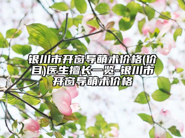 银川市开窗导萌术价格(价目)医生擅长一览-银川市开窗导萌术价格