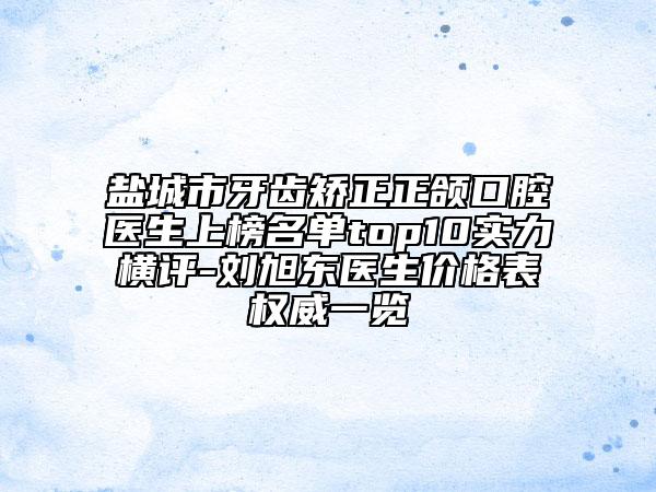 盐城市牙齿矫正正颌口腔医生上榜名单top10实力横评-刘旭东医生价格表权威一览