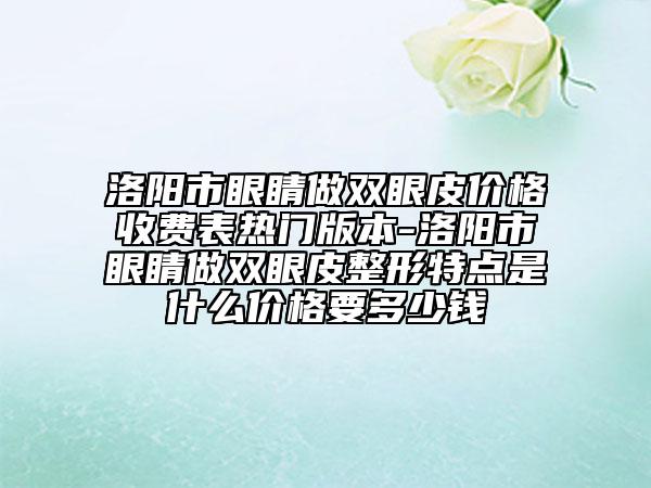 洛阳市眼睛做双眼皮价格收费表热门版本-洛阳市眼睛做双眼皮整形特点是什么价格要多少钱