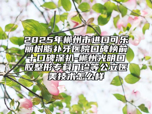 2025年郴州市进口可乐丽树脂补牙医院口碑榜前十口碑深扒-郴州光明口腔整形专科门诊等公立医美技术怎么样