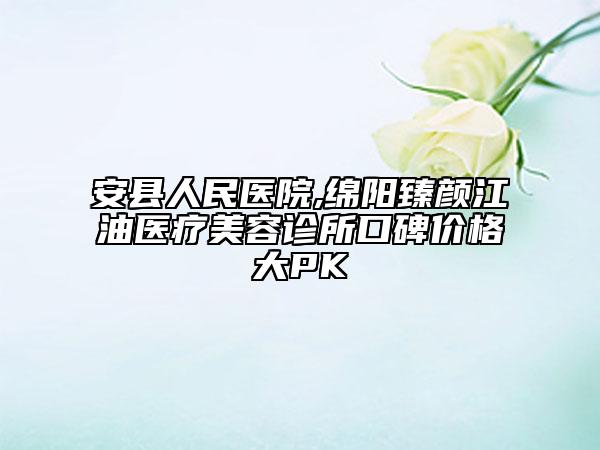 安县人民医院,绵阳臻颜江油医疗美容诊所口碑价格大PK