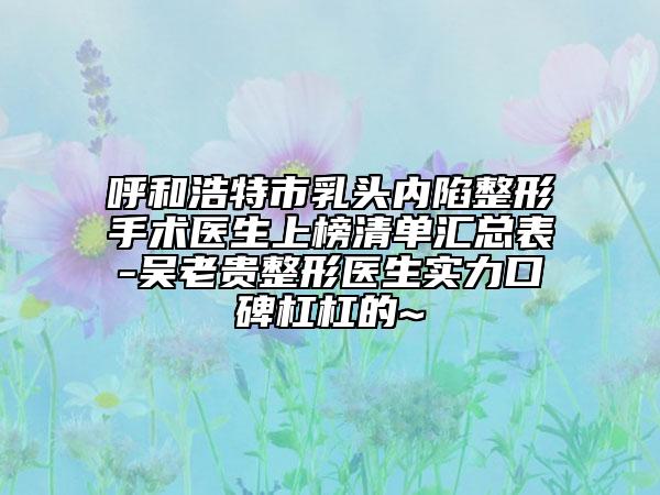 呼和浩特市乳头内陷整形手术医生上榜清单汇总表-吴老贵整形医生实力口碑杠杠的~