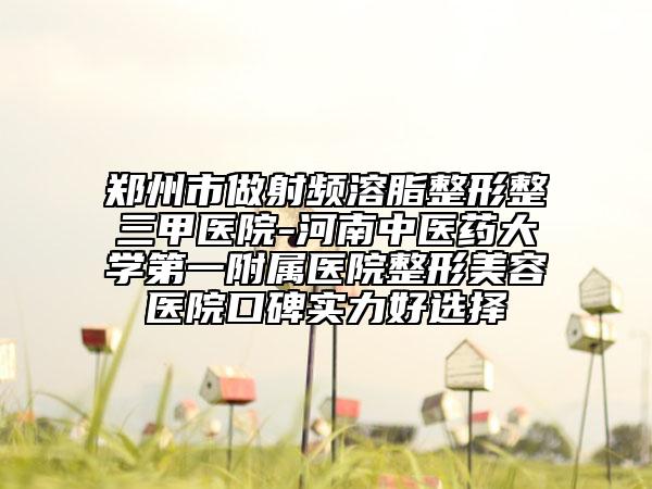 郑州市做射频溶脂整形整三甲医院-河南中医药大学第一附属医院整形美容医院口碑实力好选择