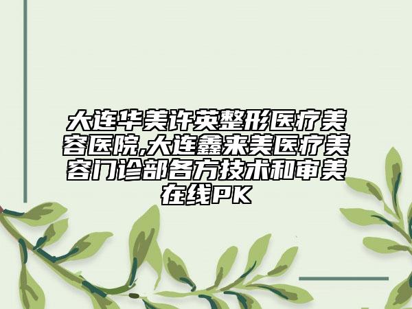 大连华美许英整形医疗美容医院,大连鑫来美医疗美容门诊部各方技术和审美在线PK