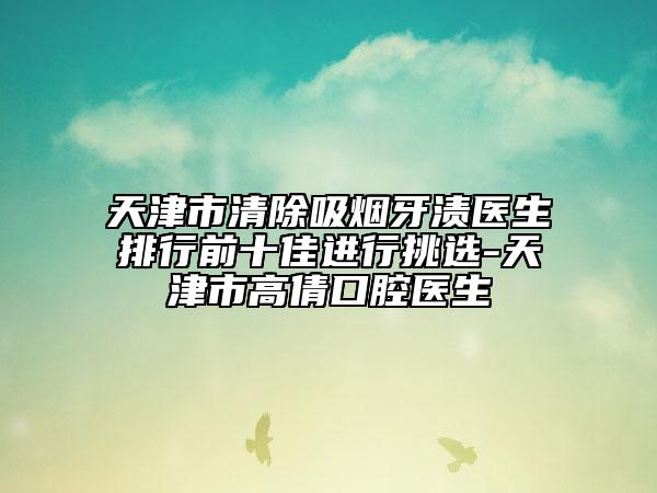 天津市清除吸烟牙渍医生排行前十佳进行挑选-天津市高倩口腔医生