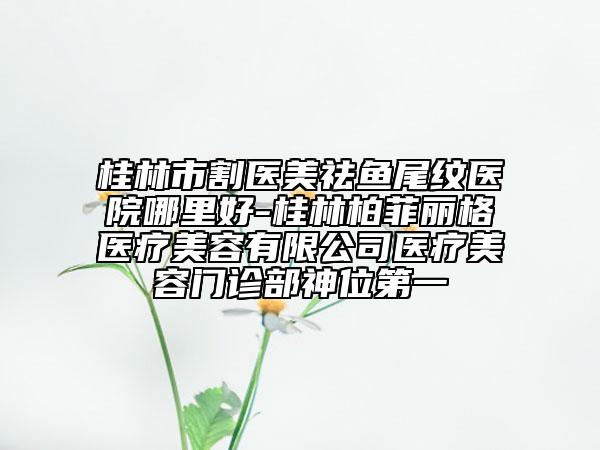 桂林市割医美祛鱼尾纹医院哪里好-桂林柏菲丽格医疗美容有限公司医疗美容门诊部神位第一
