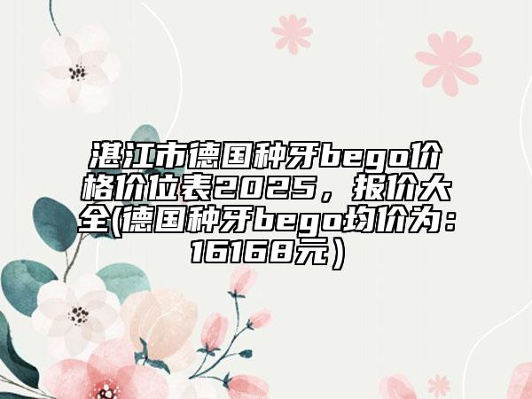 湛江市德国种牙bego价格价位表2025，报价大全(德国种牙bego均价为：16168元）