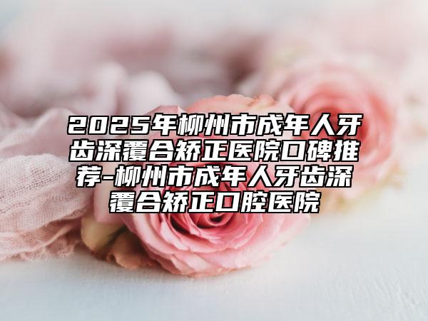 2025年柳州市成年人牙齿深覆合矫正医院口碑推荐-柳州市成年人牙齿深覆合矫正口腔医院