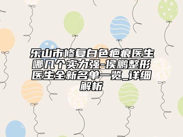 乐山市修复白色疤痕医生哪几个实力强-侯鹏整形医生全新名单一览_详细解析