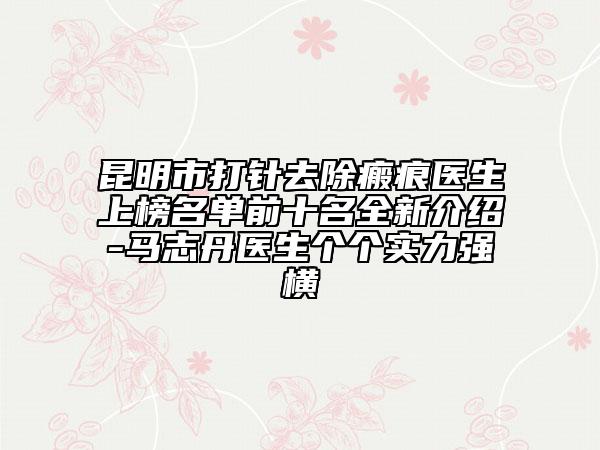 昆明市打针去除瘢痕医生上榜名单前十名全新介绍-马志丹医生个个实力强横