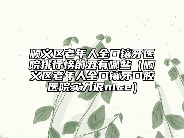 顺义区老年人全口镶牙医院排行榜前五有哪些（顺义区老年人全口镶牙口腔医院实力很nice）