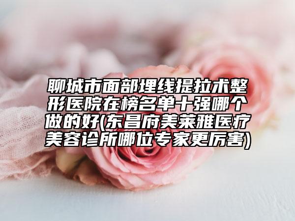 聊城市面部埋线提拉术整形医院在榜名单十强哪个做的好(东昌府美莱雅医疗美容诊所哪位专家更厉害)