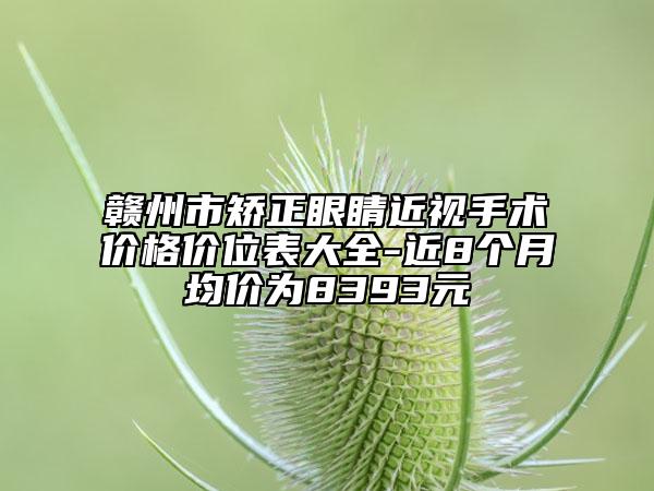 赣州市矫正眼睛近视手术价格价位表大全-近8个月均价为8393元