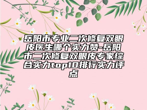 岳阳市专业二次修复双眼皮医生哪个实力赞-岳阳市二次修复双眼皮专家综合实力top10排行实力评点
