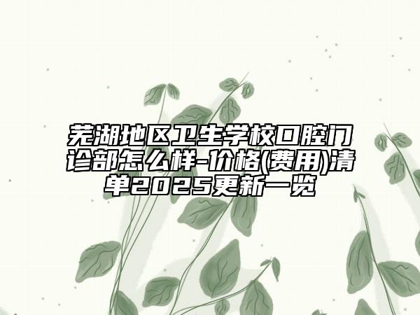 芜湖地区卫生学校口腔门诊部怎么样-价格(费用)清单2025更新一览