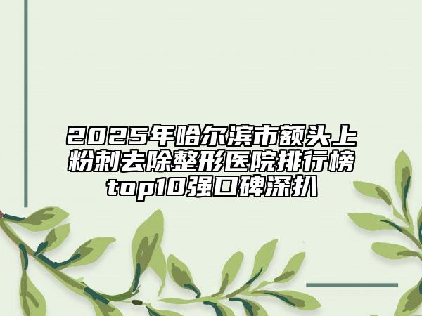 2025年哈尔滨市额头上粉刺去除整形医院排行榜top10强口碑深扒