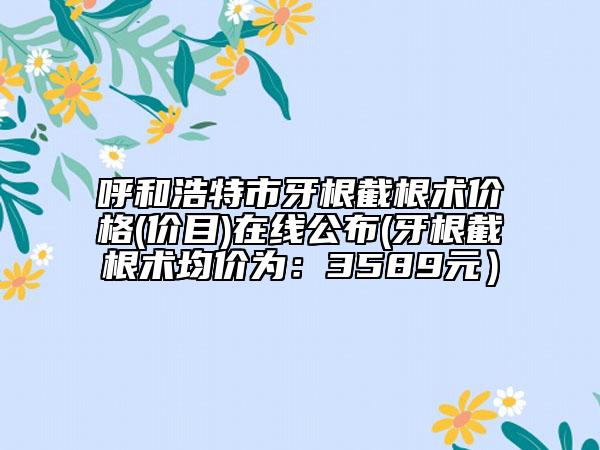 呼和浩特市牙根截根术价格(价目)在线公布(牙根截根术均价为：3589元）