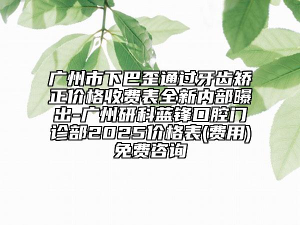 广州市下巴歪通过牙齿矫正价格收费表全新内部曝出-广州研科蓝锋口腔门诊部2025价格表(费用)免费咨询