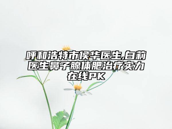 呼和浩特市侯华医生,白莉医生鼻子腺体肥治疗实力在线PK