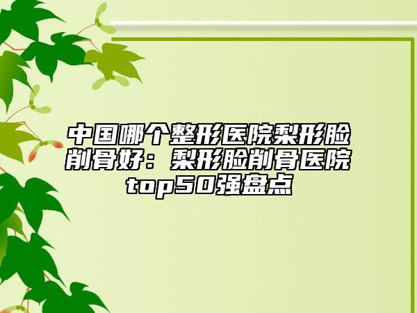中国哪个整形医院梨形脸削骨好：梨形脸削骨医院top50强盘点