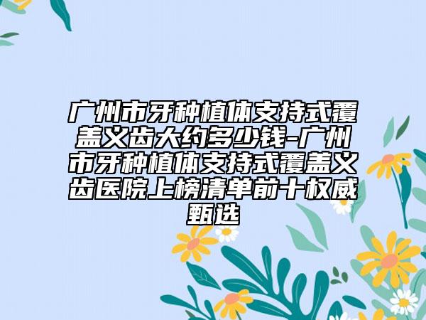 广州市牙种植体支持式覆盖义齿大约多少钱-广州市牙种植体支持式覆盖义齿医院上榜清单前十权威甄选