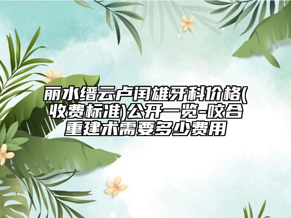 丽水缙云卢闰雄牙科价格(收费标准)公开一览-咬合重建术需要多少费用