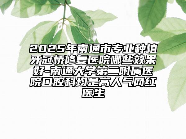 2025年南通市专业种植牙冠桥修复医院哪些效果好-南通大学第二附属医院口腔科均是高人气网红医生