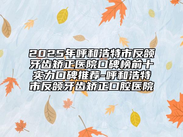 2025年呼和浩特市反颌牙齿矫正医院口碑榜前十实力口碑推荐-呼和浩特市反颌牙齿矫正口腔医院