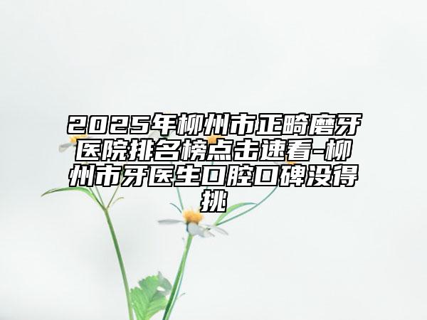 2025年柳州市正畸磨牙医院排名榜点击速看-柳州市牙医生口腔口碑没得挑
