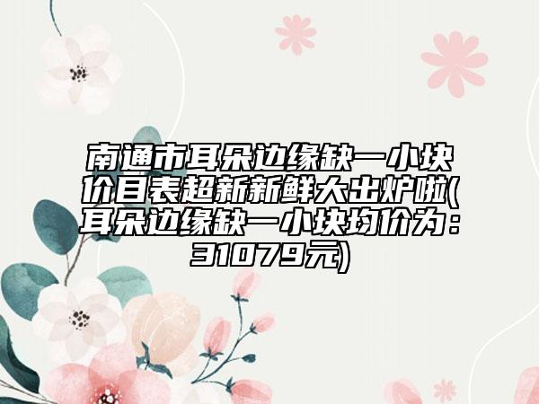 南通市耳朵边缘缺一小块价目表超新新鲜大出炉啦(耳朵边缘缺一小块均价为：31079元)