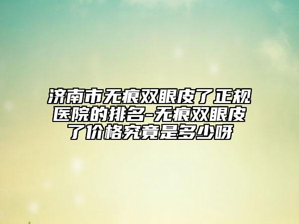 济南市无痕双眼皮了正规医院的排名-无痕双眼皮了价格究竟是多少呀